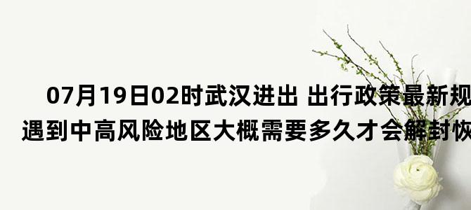 '07月19日02时武汉进出 出行政策最新规定 如遇到中高风险地区大概需要多久才会解封恢复正常出行'
